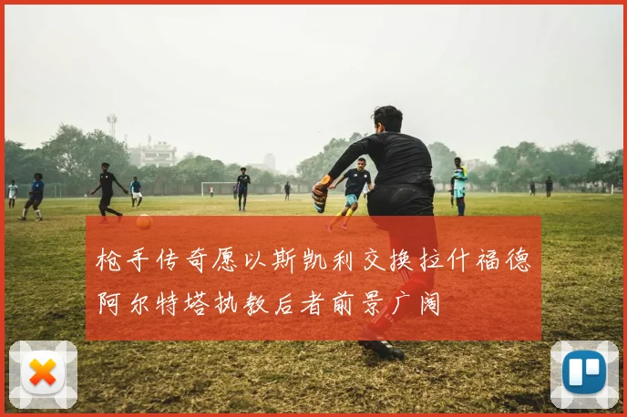 枪手传奇愿以斯凯利交换拉什福德阿尔特塔执教后者前景广阔