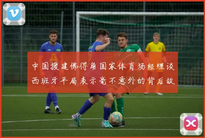 中国援建佛得角国家体育场经理谈西班牙平局表示毫不意外的背后故事