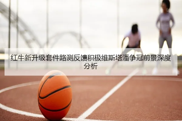 红牛新升级套件路测反馈积极维斯塔潘争冠前景深度分析