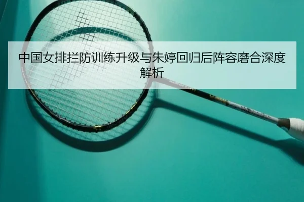 中国女排拦防训练升级与朱婷回归后阵容磨合深度解析